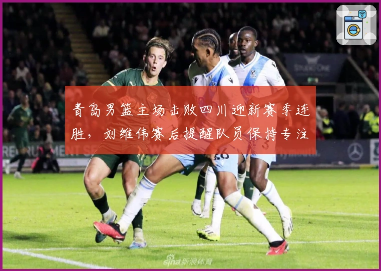 青岛男篮主场击败四川迎新赛季连胜，刘维伟赛后提醒队员保持专注
