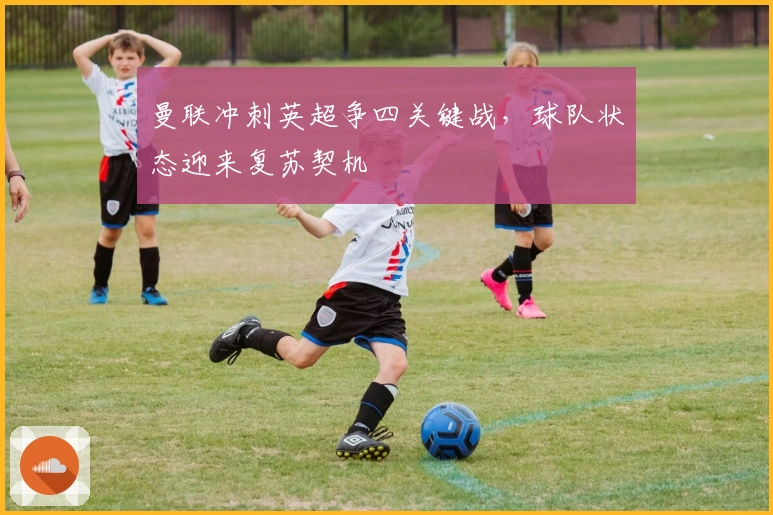 曼联冲刺英超争四关键战，球队状态迎来复苏契机