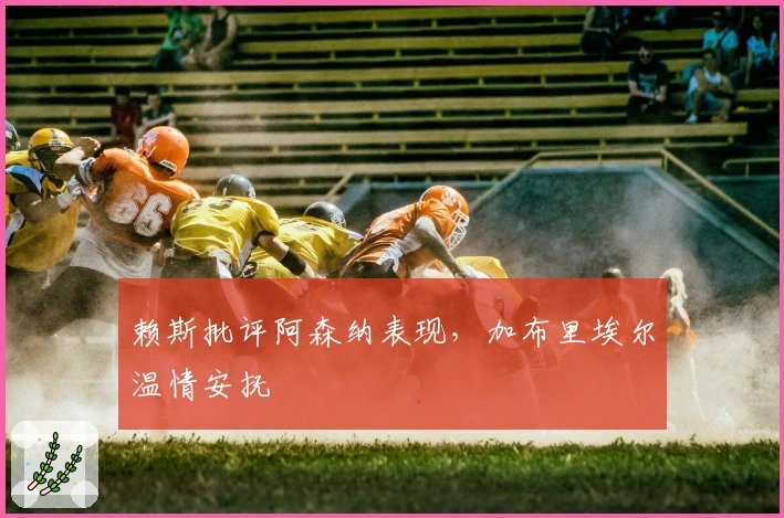 赖斯批评阿森纳表现，加布里埃尔温情安抚