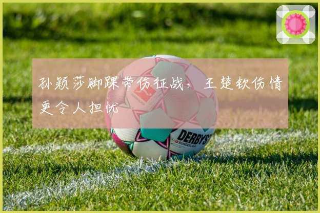 孙颖莎脚踝带伤征战，王楚钦伤情更令人担忧