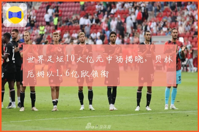 世界足坛10大亿元中场揭晓，贝林厄姆以1.6亿欧领衔