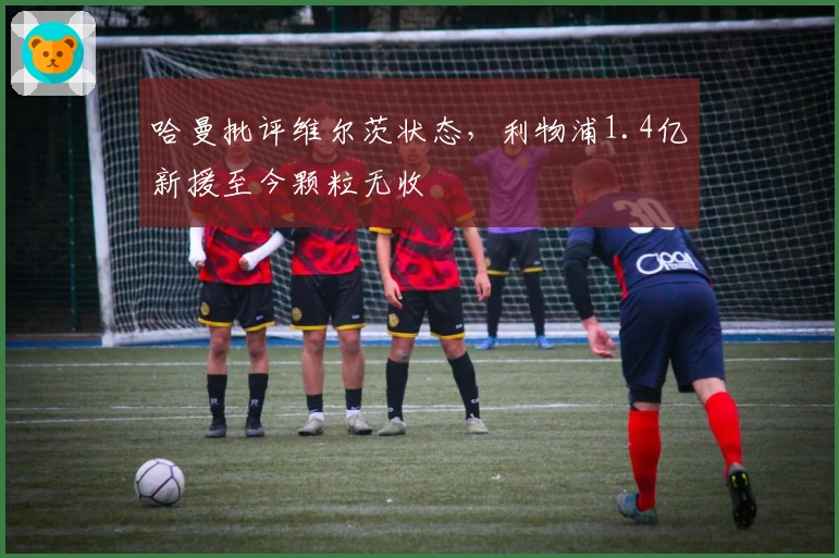 哈曼批评维尔茨状态，利物浦1.4亿新援至今颗粒无收