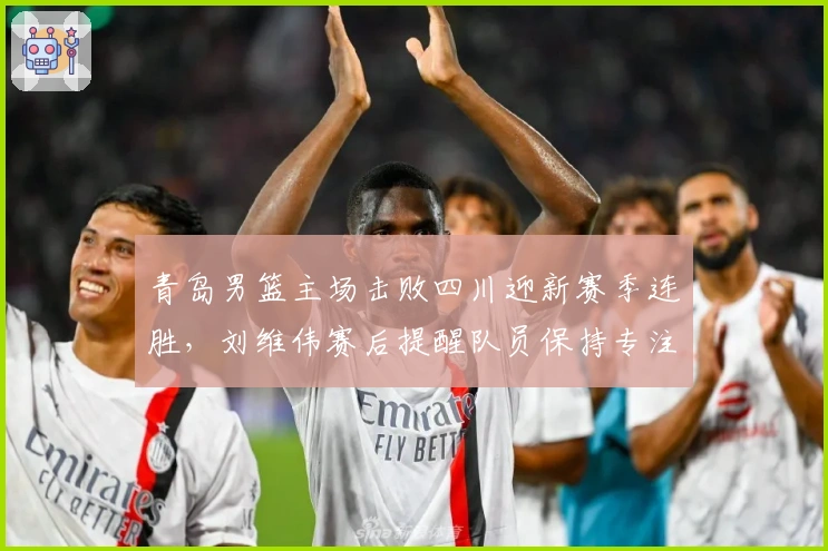 青岛男篮主场击败四川迎新赛季连胜，刘维伟赛后提醒队员保持专注